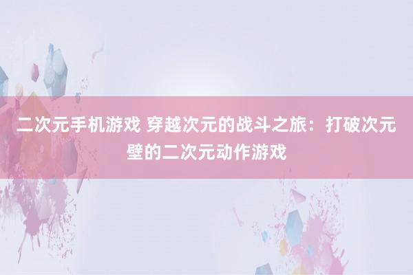 二次元手机游戏 穿越次元的战斗之旅：打破次元壁的二次元动作游戏