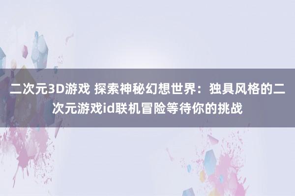 二次元3D游戏 探索神秘幻想世界：独具风格的二次元游戏id联机冒险等待你的挑战