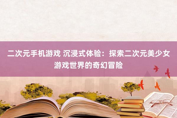 二次元手机游戏 沉浸式体验：探索二次元美少女游戏世界的奇幻冒险