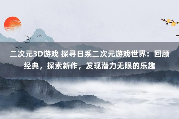 二次元3D游戏 探寻日系二次元游戏世界：回顾经典，探索新作，发现潜力无限的乐趣