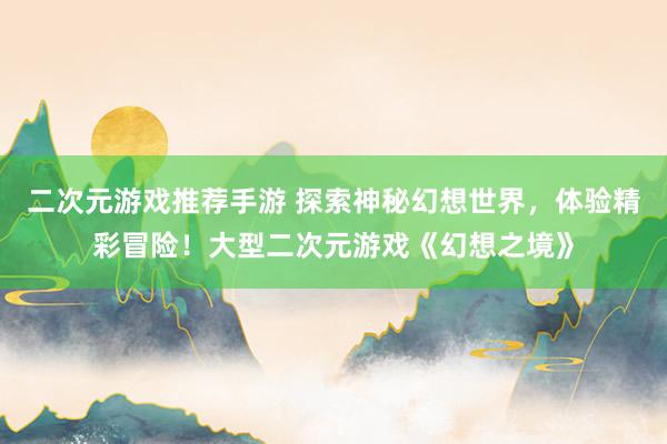 二次元游戏推荐手游 探索神秘幻想世界，体验精彩冒险！大型二次元游戏《幻想之境》