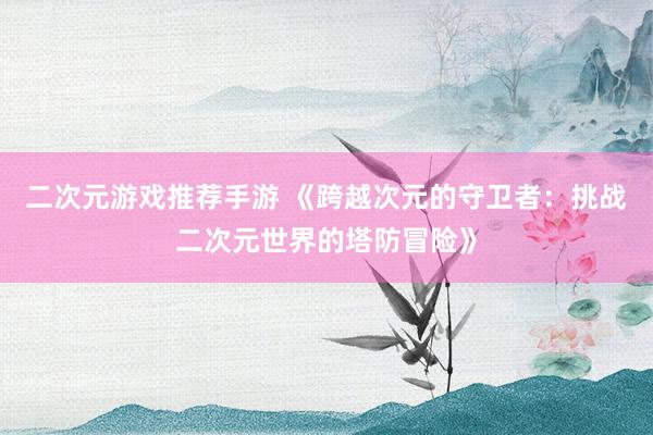 二次元游戏推荐手游 《跨越次元的守卫者：挑战二次元世界的塔防冒险》