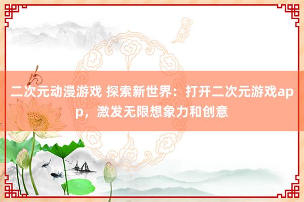二次元动漫游戏 探索新世界：打开二次元游戏app，激发无限想象力和创意