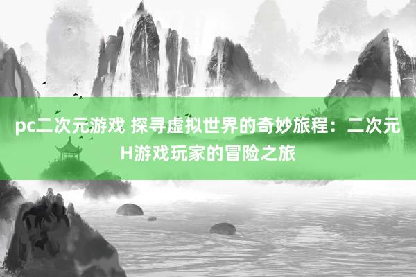 pc二次元游戏 探寻虚拟世界的奇妙旅程：二次元H游戏玩家的冒险之旅