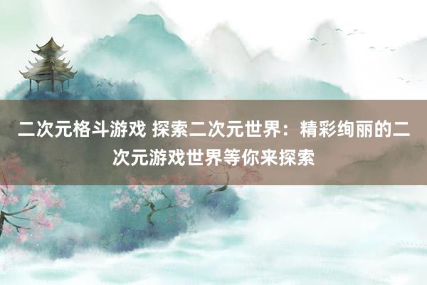 二次元格斗游戏 探索二次元世界：精彩绚丽的二次元游戏世界等你来探索
