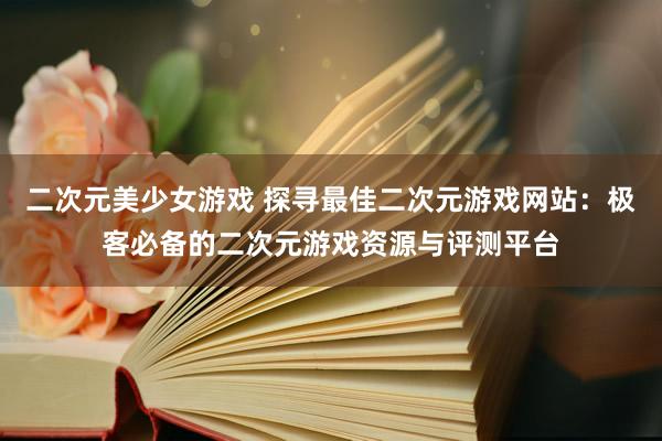 二次元美少女游戏 探寻最佳二次元游戏网站：极客必备的二次元游戏资源与评测平台