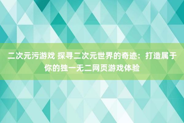 二次元污游戏 探寻二次元世界的奇迹：打造属于你的独一无二网页游戏体验