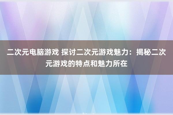 二次元电脑游戏 探讨二次元游戏魅力：揭秘二次元游戏的特点和魅力所在