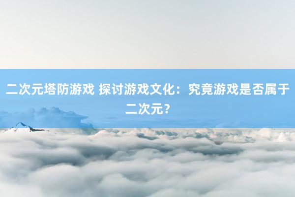 二次元塔防游戏 探讨游戏文化：究竟游戏是否属于二次元？