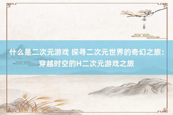 什么是二次元游戏 探寻二次元世界的奇幻之旅：穿越时空的H二次元游戏之旅