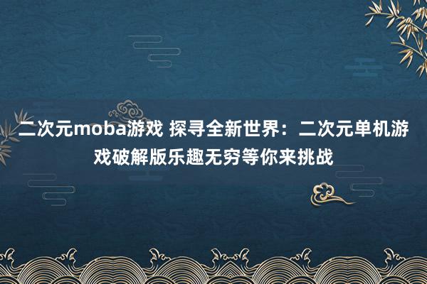 二次元moba游戏 探寻全新世界：二次元单机游戏破解版乐趣无穷等你来挑战
