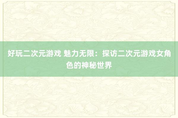 好玩二次元游戏 魅力无限：探访二次元游戏女角色的神秘世界