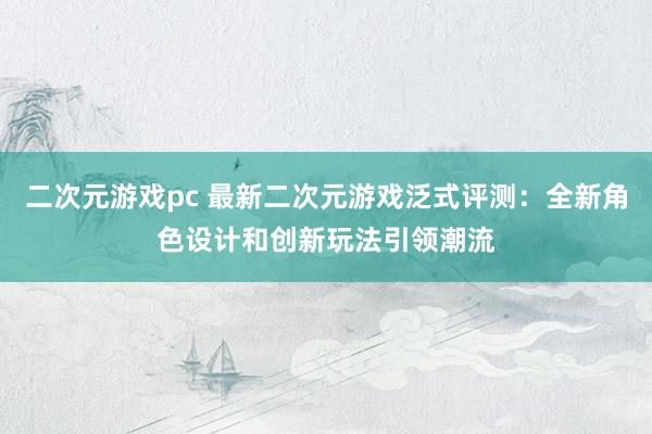 二次元游戏pc 最新二次元游戏泛式评测：全新角色设计和创新玩法引领潮流