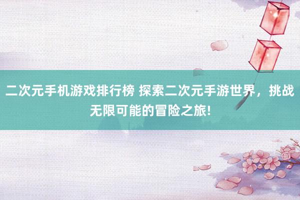 二次元手机游戏排行榜 探索二次元手游世界，挑战无限可能的冒险之旅!