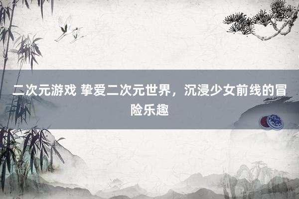 二次元游戏 挚爱二次元世界，沉浸少女前线的冒险乐趣