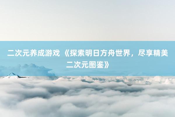 二次元养成游戏 《探索明日方舟世界，尽享精美二次元图鉴》