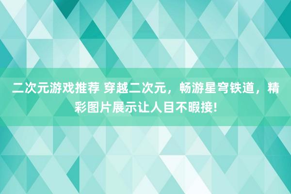 二次元游戏推荐 穿越二次元，畅游星穹铁道，精彩图片展示让人目不暇接!