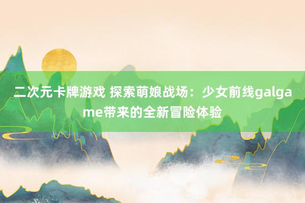 二次元卡牌游戏 探索萌娘战场：少女前线galgame带来的全新冒险体验