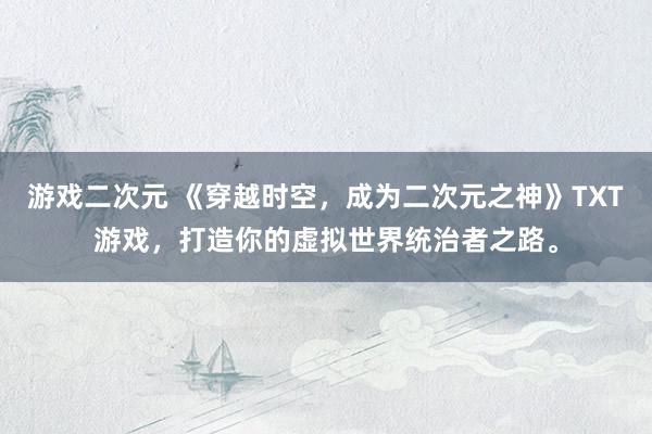 游戏二次元 《穿越时空，成为二次元之神》TXT游戏，打造你的虚拟世界统治者之路。