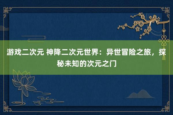 游戏二次元 神降二次元世界：异世冒险之旅，探秘未知的次元之门