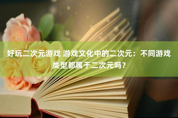 好玩二次元游戏 游戏文化中的二次元：不同游戏类型都属于二次元吗？
