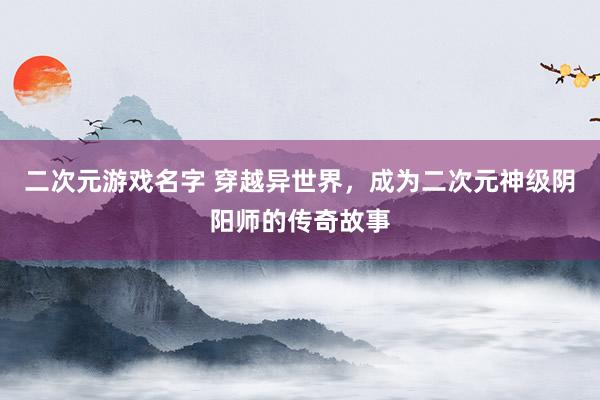 二次元游戏名字 穿越异世界，成为二次元神级阴阳师的传奇故事