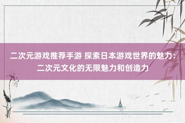 二次元游戏推荐手游 探索日本游戏世界的魅力：二次元文化的无限魅力和创造力