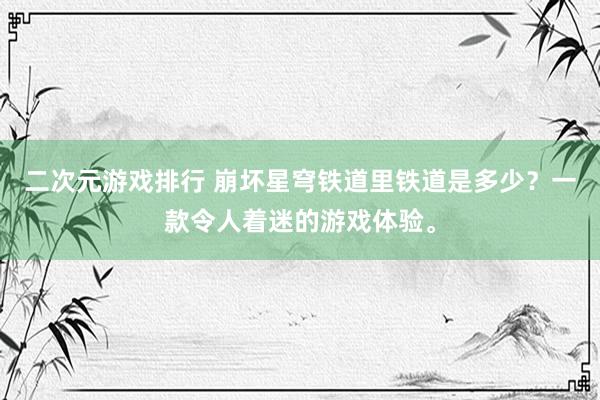 二次元游戏排行 崩坏星穹铁道里铁道是多少？一款令人着迷的游戏体验。