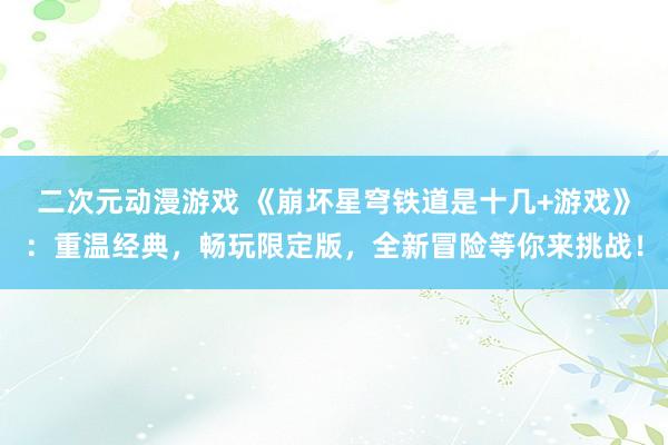 二次元动漫游戏 《崩坏星穹铁道是十几+游戏》：重温经典，畅玩限定版，全新冒险等你来挑战！