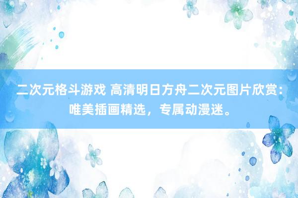 二次元格斗游戏 高清明日方舟二次元图片欣赏：唯美插画精选，专属动漫迷。