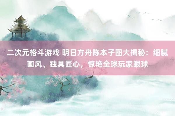 二次元格斗游戏 明日方舟陈本子图大揭秘：细腻画风、独具匠心，惊艳全球玩家眼球