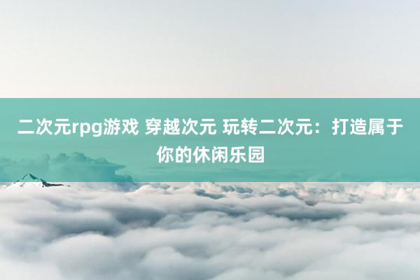 二次元rpg游戏 穿越次元 玩转二次元：打造属于你的休闲乐园