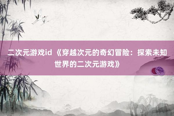 二次元游戏id 《穿越次元的奇幻冒险：探索未知世界的二次元游戏》