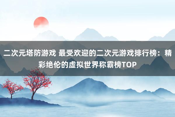二次元塔防游戏 最受欢迎的二次元游戏排行榜：精彩绝伦的虚拟世界称霸榜TOP