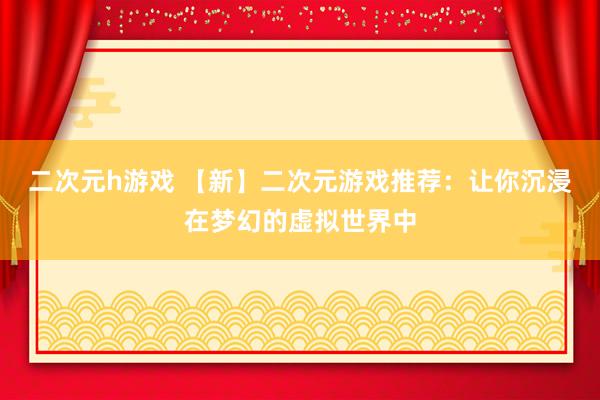 二次元h游戏 【新】二次元游戏推荐：让你沉浸在梦幻的虚拟世界中