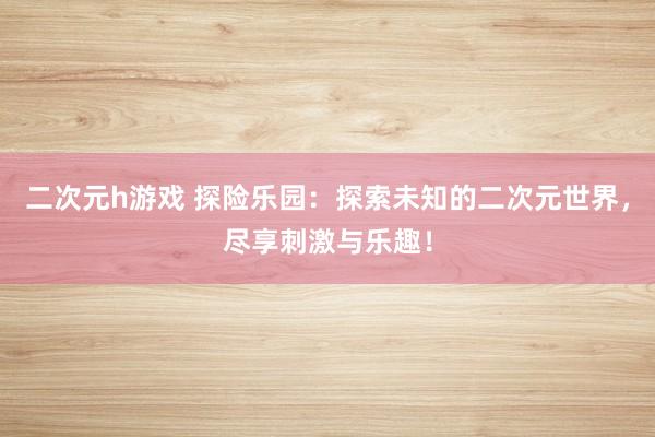 二次元h游戏 探险乐园：探索未知的二次元世界，尽享刺激与乐趣！