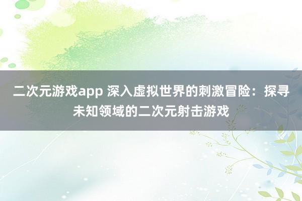 二次元游戏app 深入虚拟世界的刺激冒险：探寻未知领域的二次元射击游戏