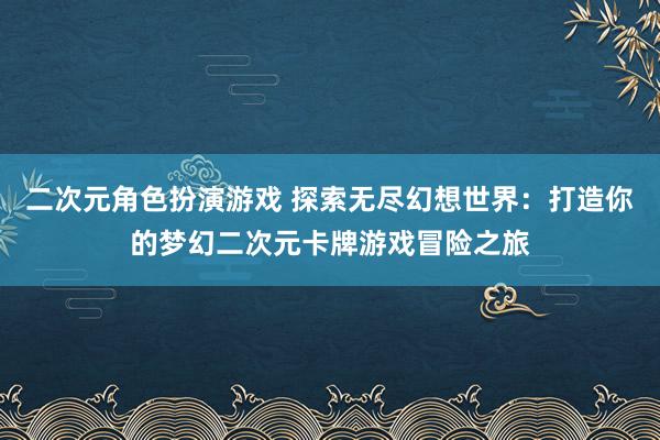 二次元角色扮演游戏 探索无尽幻想世界：打造你的梦幻二次元卡牌游戏冒险之旅