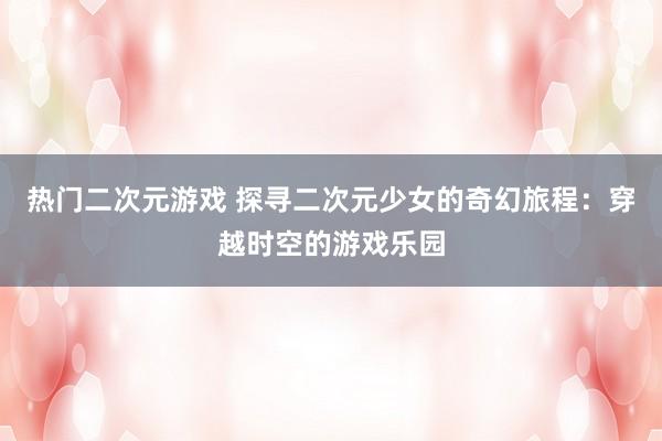 热门二次元游戏 探寻二次元少女的奇幻旅程：穿越时空的游戏乐园