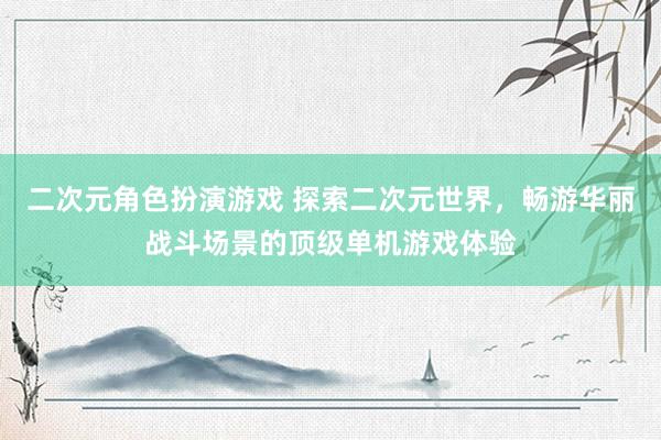 二次元角色扮演游戏 探索二次元世界，畅游华丽战斗场景的顶级单机游戏体验