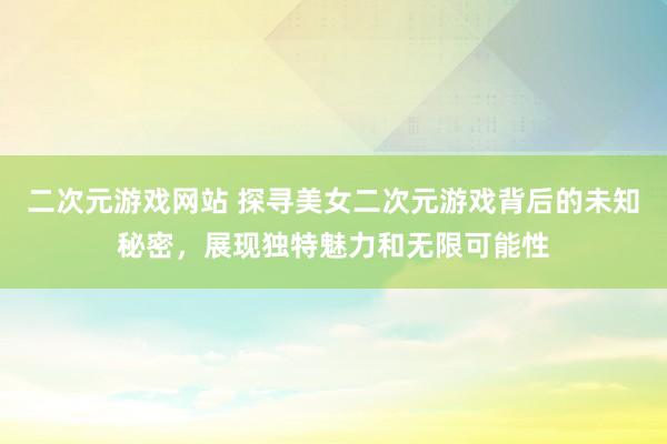 二次元游戏网站 探寻美女二次元游戏背后的未知秘密，展现独特魅力和无限可能性