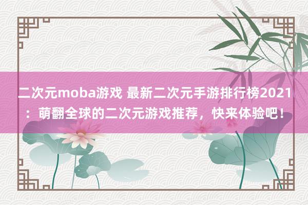 二次元moba游戏 最新二次元手游排行榜2021：萌翻全球的二次元游戏推荐，快来体验吧！
