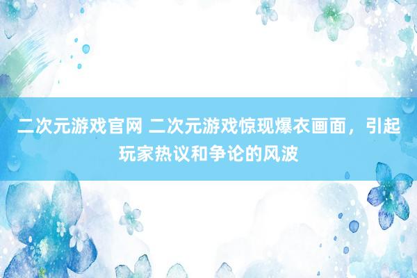二次元游戏官网 二次元游戏惊现爆衣画面，引起玩家热议和争论的风波