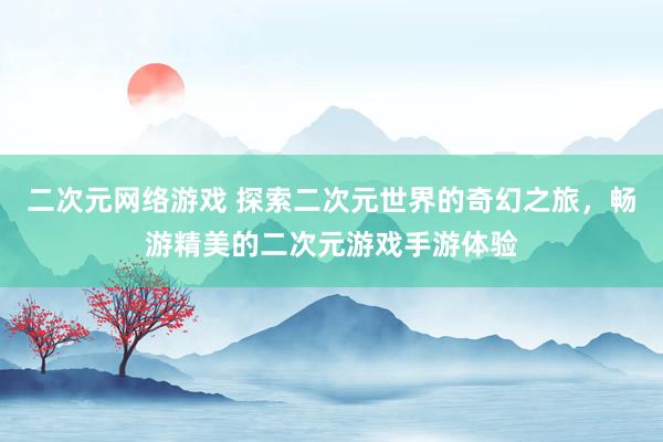 二次元网络游戏 探索二次元世界的奇幻之旅，畅游精美的二次元游戏手游体验