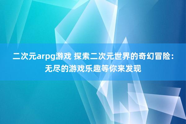 二次元arpg游戏 探索二次元世界的奇幻冒险：无尽的游戏乐趣等你来发现