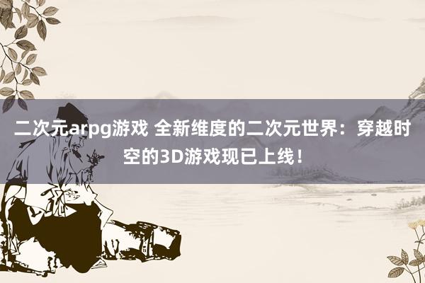 二次元arpg游戏 全新维度的二次元世界：穿越时空的3D游戏现已上线！