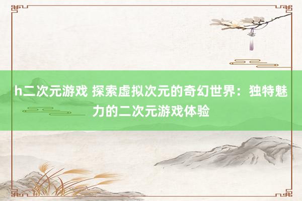 h二次元游戏 探索虚拟次元的奇幻世界：独特魅力的二次元游戏体验