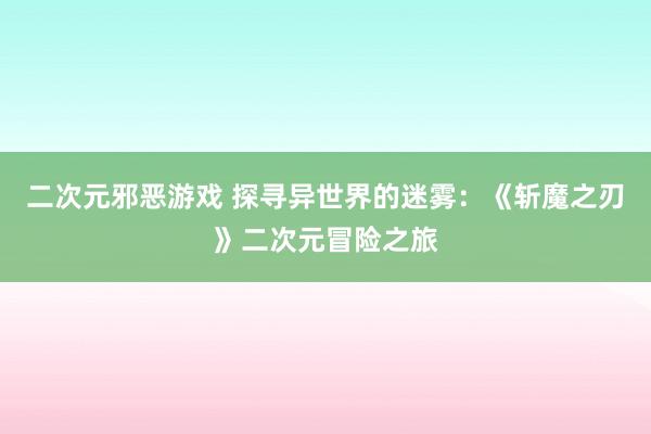 二次元邪恶游戏 探寻异世界的迷雾：《斩魔之刃》二次元冒险之旅