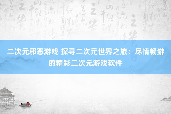 二次元邪恶游戏 探寻二次元世界之旅：尽情畅游的精彩二次元游戏软件