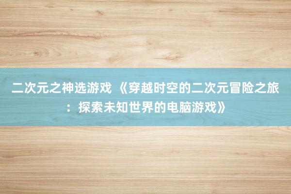 二次元之神选游戏 《穿越时空的二次元冒险之旅：探索未知世界的电脑游戏》